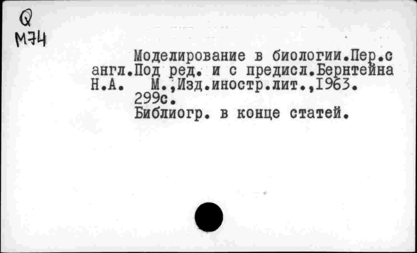 ﻿Моделирование в биологии.Пер.с англ.Под ред. и с предисл.Бернтеина Н.А. М.,Изд.иностр.лит.,1963. 299с.
Библиогр. в конце статей.